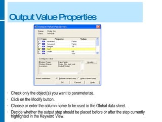 Output Value Properties Check only the object(s) you want to parameterize. Click on the Modify button. Choose or enter the column name to be used in the Global data sheet. Decide whether the output step should be placed before or after the step currently highlighted in the Keyword View.  