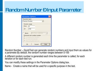Random Number – Input Parameter Random Number – QuickTest can generate random numbers and input them as values for a parameter.By default, the random number ranges between 0-100 A different random number is generated each time the parameter is called, for each iteration or for each test run. You can modify these settings in the Parameter Options dialog box. Name -  Create a name that will be used for a specific purpose in the test. 