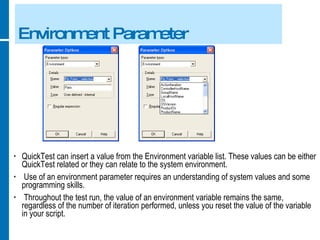 Environment Parameter QuickTest can insert a value from the Environment variable list. These values can be either QuickTest related or they can relate to the system environment. Use of an environment parameter requires an understanding of system values and some programming skills. Throughout the test run, the value of an environment variable remains the same, regardless of the number of iteration performed, unless you reset the value of the variable in your script. 