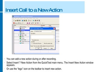 Insert Call to a New Action You can add a new action during or after recording. Select Insert ? New Action from the QuickTest main menu. The Insert New Action window appears. Or use the “lego” icon on the toolbar to insert new action. 