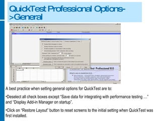 QuickTest Professional Options->General A best practice when setting general options for QuickTest are to: Deselect all check boxes except “Save data for integrating with performance testing …” and “Display Add-in Manager on startup”. Click on “Restore Layout” button to reset screens to the initial setting when QuickTest was first installed. 