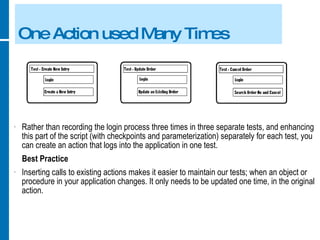 One Action used Many Times Rather than recording the login process three times in three separate tests, and enhancing this part of the script (with checkpoints and parameterization) separately for each test, you can create an action that logs into the application in one test. Best Practice Inserting calls to existing actions makes it easier to maintain our tests; when an object or procedure in your application changes. It only needs to be updated one time, in the original action. 