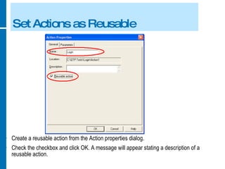 Set Actions as Reusable Create a reusable action from the Action properties dialog. Check the checkbox and click OK. A message will appear stating a description of a reusable action. 