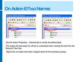 On Action – Two Names Use the Action Properties – General tab to modify the default label. This makes the test easier for others to understand when viewing the test from the Keyword View tree. Right-Click on Action and enter a logical name for the business process. 