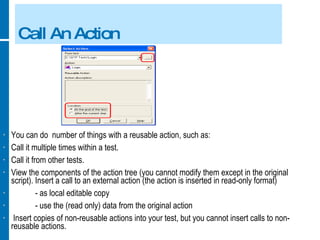 Call An Action You can do  number of things with a reusable action, such as: Call it multiple times within a test. Call it from other tests. View the components of the action tree (you cannot modify them except in the original script). Insert a call to an external action (the action is inserted in read-only format) - as local editable copy - use the (read only) data from the original action Insert copies of non-reusable actions into your test, but you cannot insert calls to non-reusable actions. 