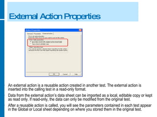 External Action Properties An external action is a reusable action created in another test. The external action is inserted into the calling test in a read-only format. Data from the external action’s data sheet can be imported as a local, editable copy or kept as read only. If read-only, the data can only be modified from the original test. After a reusable action is called, you will see the parameters contained in each test appear in the Global or Local sheet depending on where you stored them in the original test. 