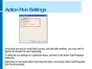 Action Run Settings Since there are two (or more) tests running, one right after another,  you may need to specify the iteration for each separately. To affect the run settings for a particular action, set them in the Action Call Properties dialog box. Right-Click on the Action label in the Keyword View, and choose Action Call Properties from the list provided. 