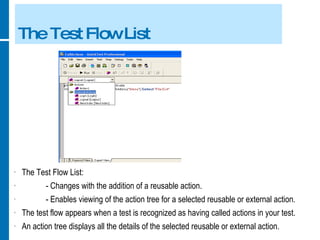 The Test Flow List The Test Flow List: - Changes with the addition of a reusable action. - Enables viewing of the action tree for a selected reusable or external action. The test flow appears when a test is recognized as having called actions in your test. An action tree displays all the details of the selected reusable or external action. 