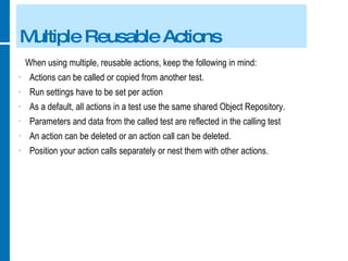 Multiple Reusable Actions When using multiple, reusable actions, keep the following in mind: Actions can be called or copied from another test. Run settings have to be set per action As a default, all actions in a test use the same shared Object Repository. Parameters and data from the called test are reflected in the calling test An action can be deleted or an action call can be deleted. Position your action calls separately or nest them with other actions. 