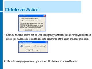 Delete an Action Because reusable actions can be used throughout your test or test set, when you delete an action, you must decide to delete a specific occurrence of the action and/or all of its calls. A different message appear when you are about to delete a non-reusable action. 