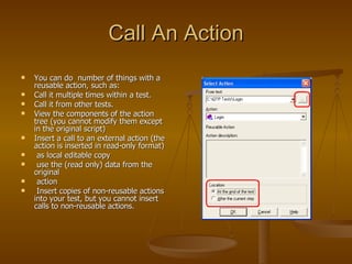 Call An Action You can do  number of things with a reusable action, such as: Call it multiple times within a test. Call it from other tests. View the components of the action tree (you cannot modify them except in the original script) Insert a call to an external action (the action is inserted in read-only format) as local editable copy use the (read only) data from the original  action Insert copies of non-reusable actions into your test, but you cannot insert calls to non-reusable actions. 