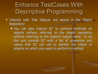 Interact with Test Objects not stored in the Object Repository You can also instruct QT to perform methods on objects without referring to the object repository without referring to the object’s logical name. To do this you provide QT with a list of properties and values that QT can use to identify the object or objects on which you want to perform a method Enhance TestCases With Descriptive Programming 