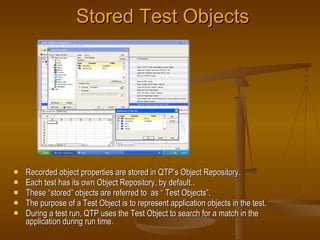 Stored Test Objects <ul><li>Recorded object properties are stored in QTP’s Object Repository. </li></ul><ul><li>Each test ...