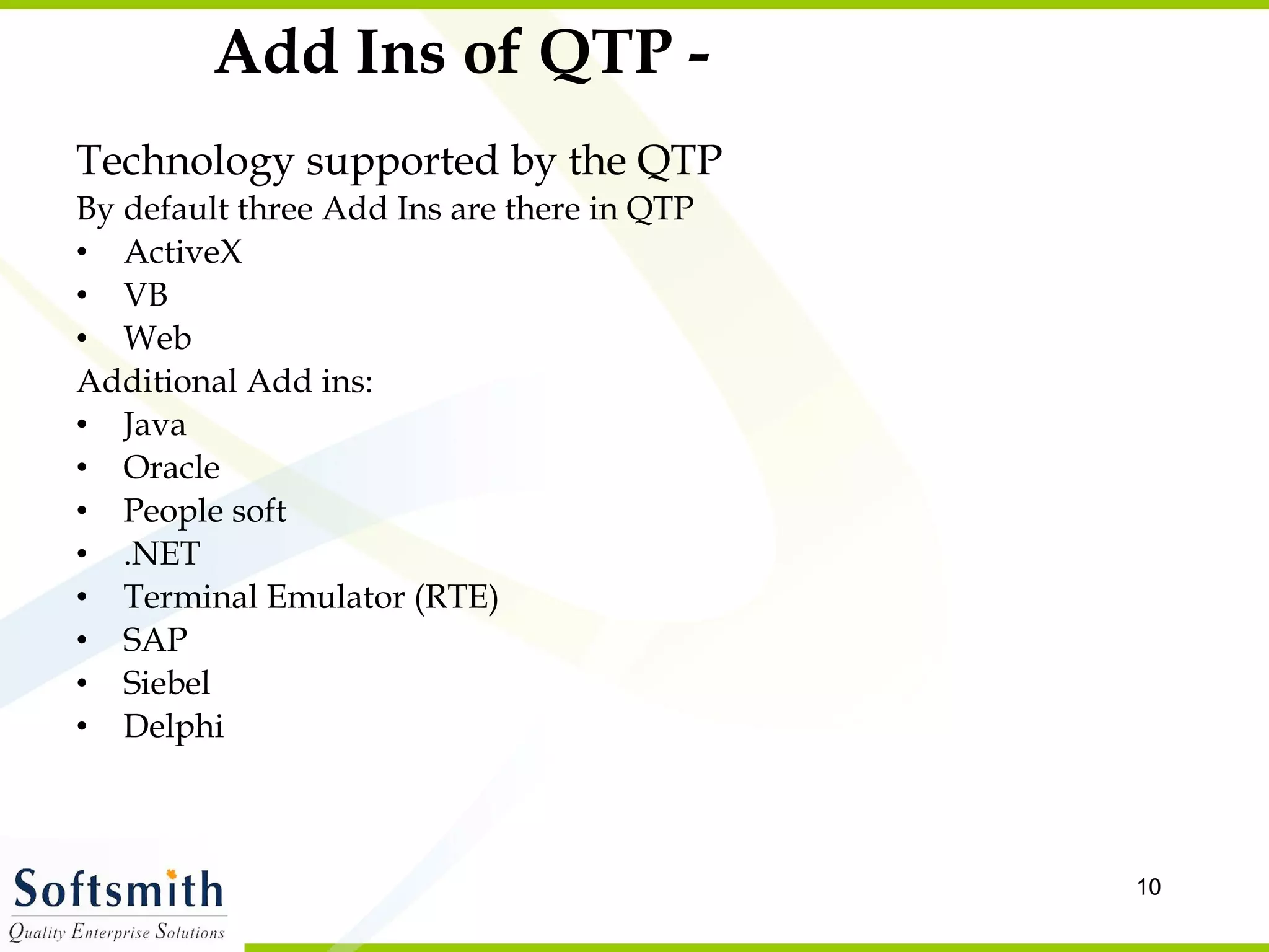Add Ins of QTP - Technology supported by the QTP By default three Add Ins are there in QTP ActiveX VB Web Additional Add ins: Java Oracle People soft .NET Terminal Emulator (RTE) SAP Siebel Delphi 