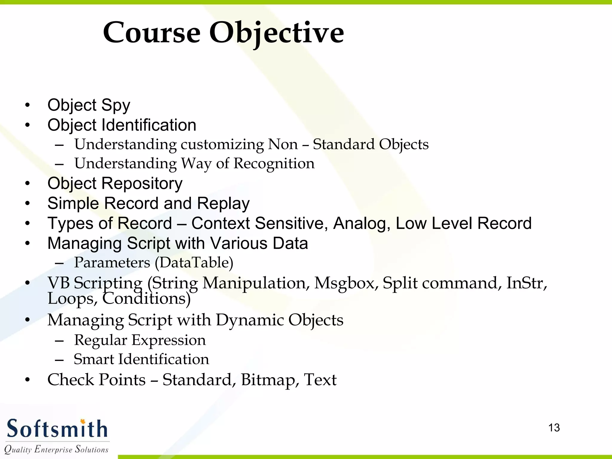 Course Objective Object Spy Object Identification Understanding customizing Non – Standard Objects Understanding Way of Recognition Object Repository Simple Record and Replay Types of Record – Context Sensitive, Analog, Low Level Record Managing Script with Various Data Parameters (DataTable) VB Scripting (String Manipulation, Msgbox, Split command, InStr, Loops, Conditions) Managing Script with Dynamic Objects Regular Expression Smart Identification Check Points – Standard, Bitmap, Text 