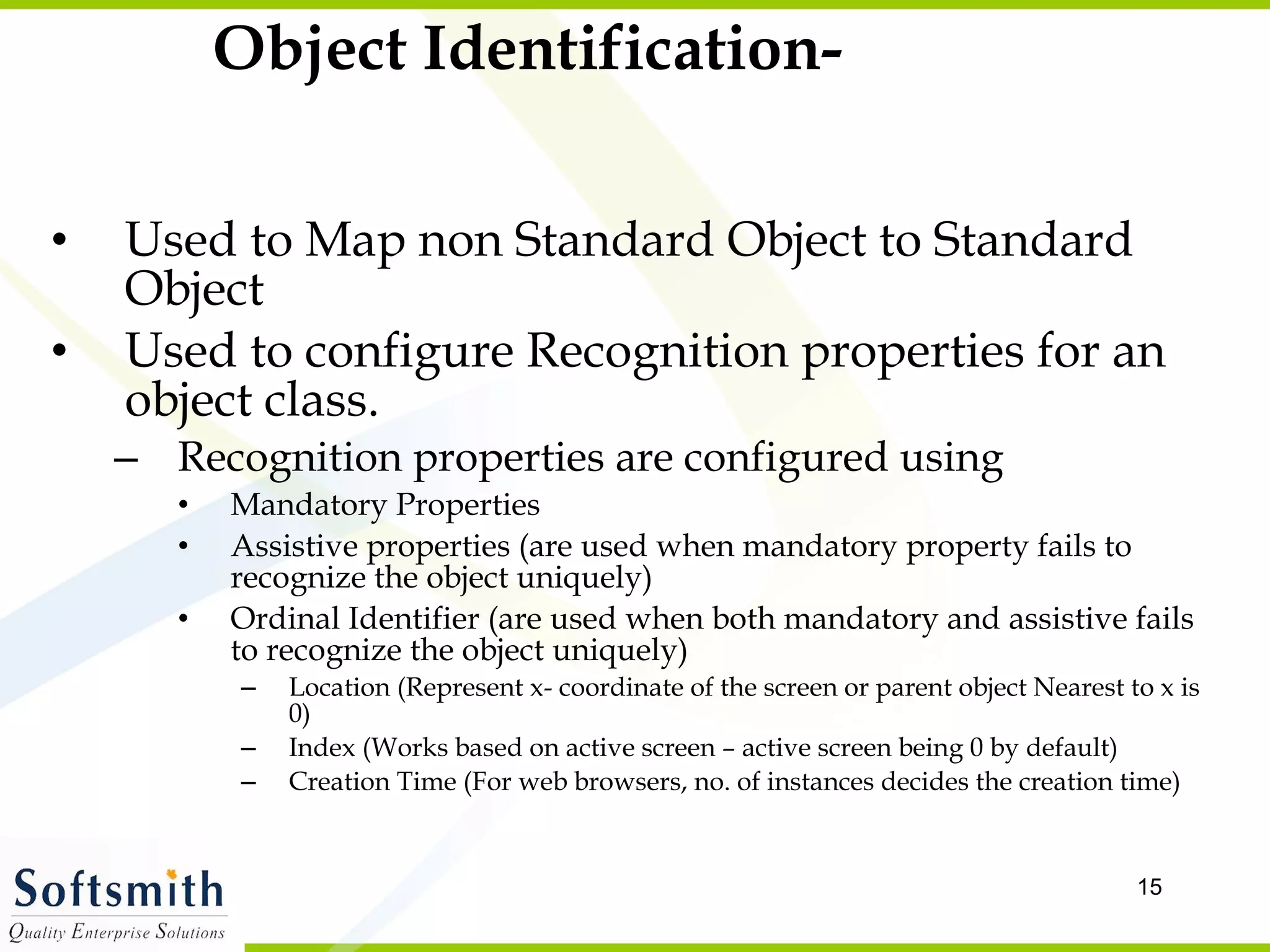 Object Identification- Used to Map non Standard Object to Standard Object Used to configure Recognition properties for an object class. Recognition properties are configured using  Mandatory Properties Assistive properties (are used when mandatory property fails to recognize the object uniquely) Ordinal Identifier (are used when both mandatory and assistive fails to recognize the object uniquely) Location (Represent x- coordinate of the screen or parent object Nearest to x is 0) Index (Works based on active screen – active screen being 0 by default) Creation Time (For web browsers, no. of instances decides the creation time) 
