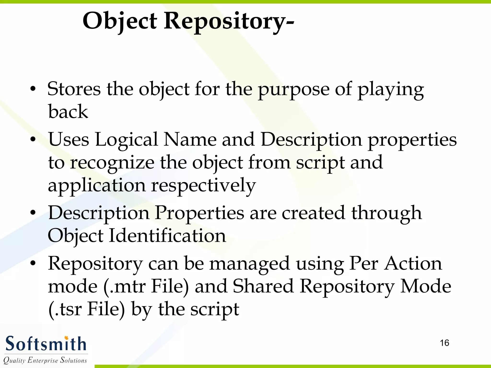 Object Repository- Stores the object for the purpose of playing back Uses Logical Name and Description properties to recognize the object from script and application respectively Description Properties are created through Object Identification Repository can be managed using Per Action mode (.mtr File) and Shared Repository Mode (.tsr File) by the script 