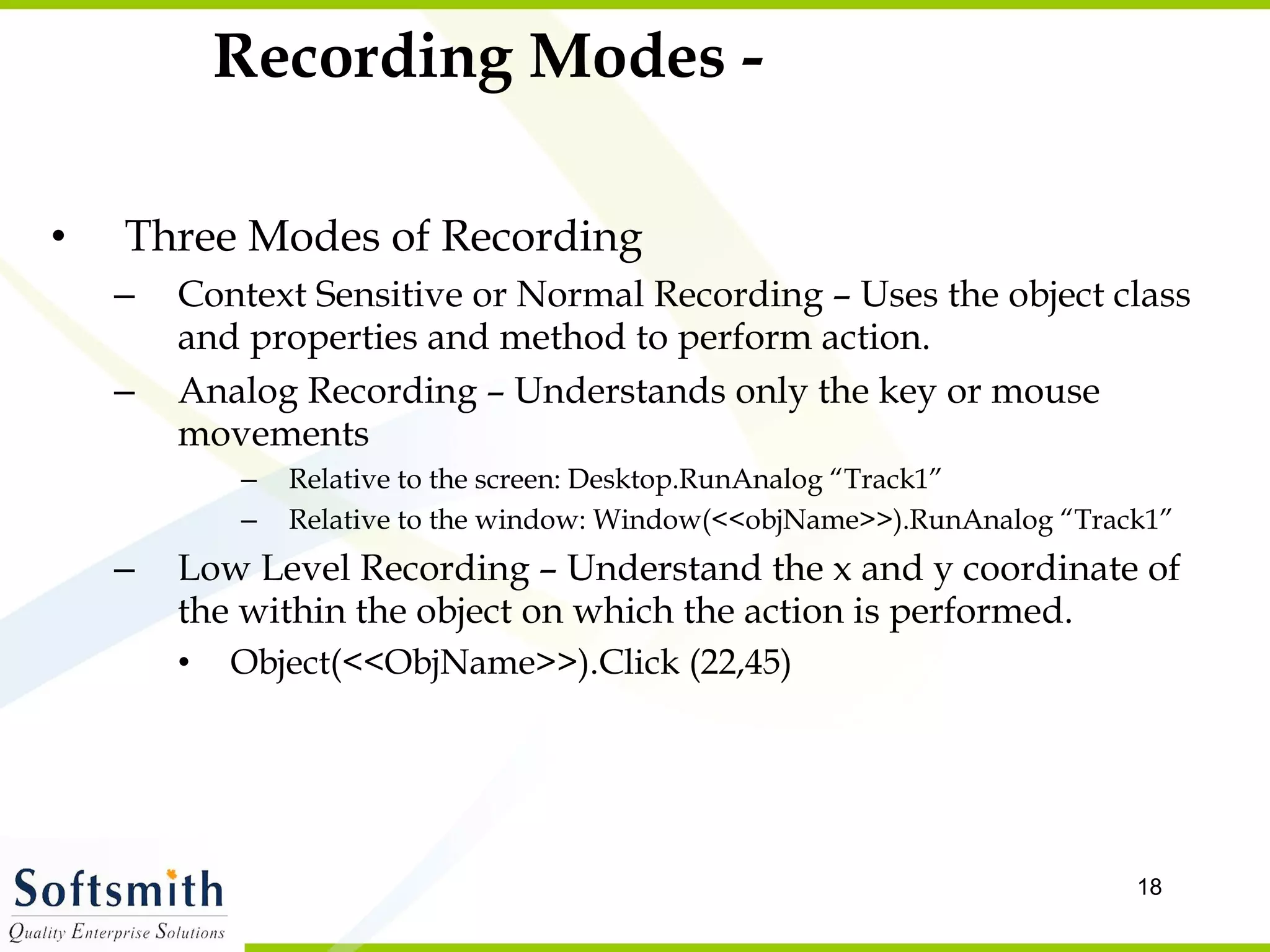 Recording Modes - Three Modes of Recording Context Sensitive or Normal Recording – Uses the object class and properties and method to perform action.  Analog Recording – Understands only the key or mouse movements  Relative to the screen: Desktop.RunAnalog “Track1” Relative to the window: Window(<<objName>>).RunAnalog “Track1” Low Level Recording – Understand the x and y coordinate of the within the object on which the action is performed.  Object(<<ObjName>>).Click (22,45) 
