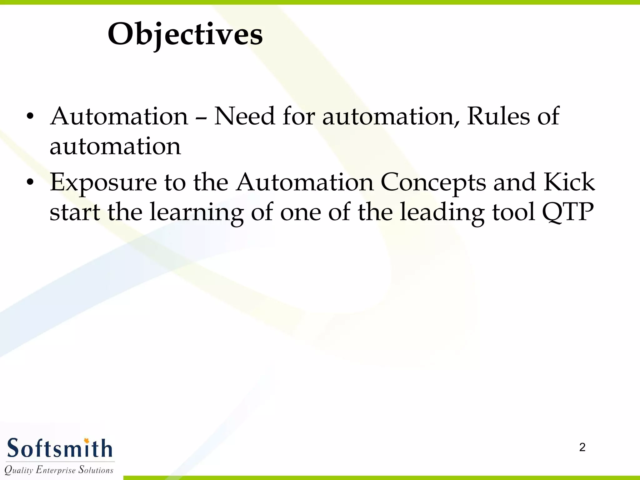 Objectives Automation – Need for automation, Rules of automation Exposure to the Automation Concepts and Kick start the learning of one of the leading tool QTP  