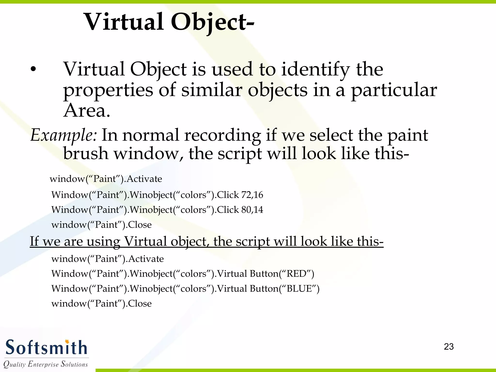 Virtual Object- Virtual Object is used to identify the properties of similar objects in a particular Area. Example:  In normal recording if we select the paint brush window, the script will look like this- window(“Paint”).Activate Window(“Paint”).Winobject(“colors”).Click 72,16 Window(“Paint”).Winobject(“colors”).Click 80,14 window(“Paint”).Close If we are using Virtual object, the script will look like this- window(“Paint”).Activate Window(“Paint”).Winobject(“colors”).Virtual Button(“RED”) Window(“Paint”).Winobject(“colors”).Virtual Button(“BLUE”) window(“Paint”).Close 