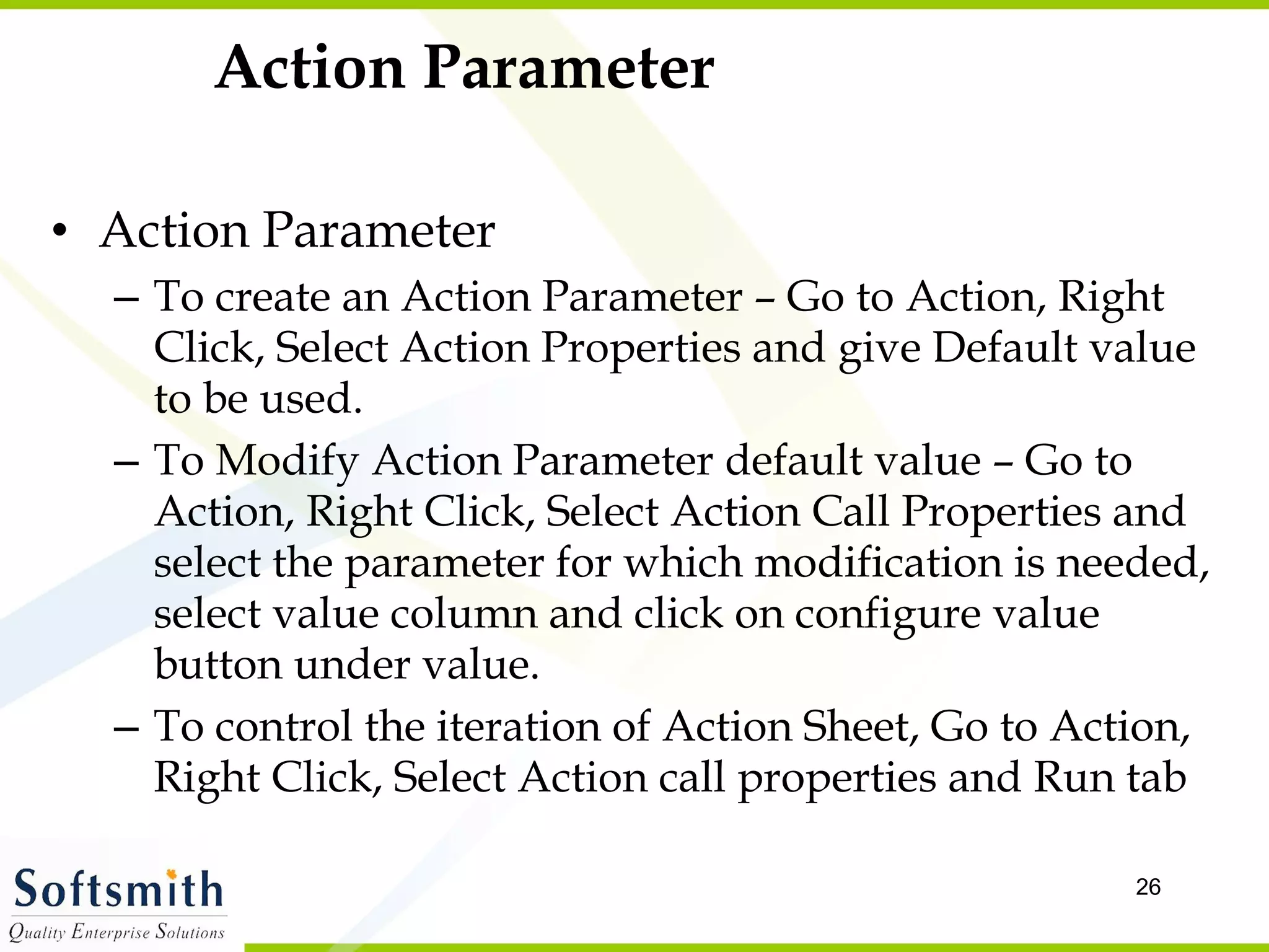 Action Parameter Action Parameter To create an Action Parameter – Go to Action, Right Click, Select Action Properties and give Default value to be used. To Modify Action Parameter default value – Go to Action, Right Click, Select Action Call Properties and select the parameter for which modification is needed, select value column and click on configure value button under value. To control the iteration of Action Sheet, Go to Action, Right Click, Select Action call properties and Run tab 