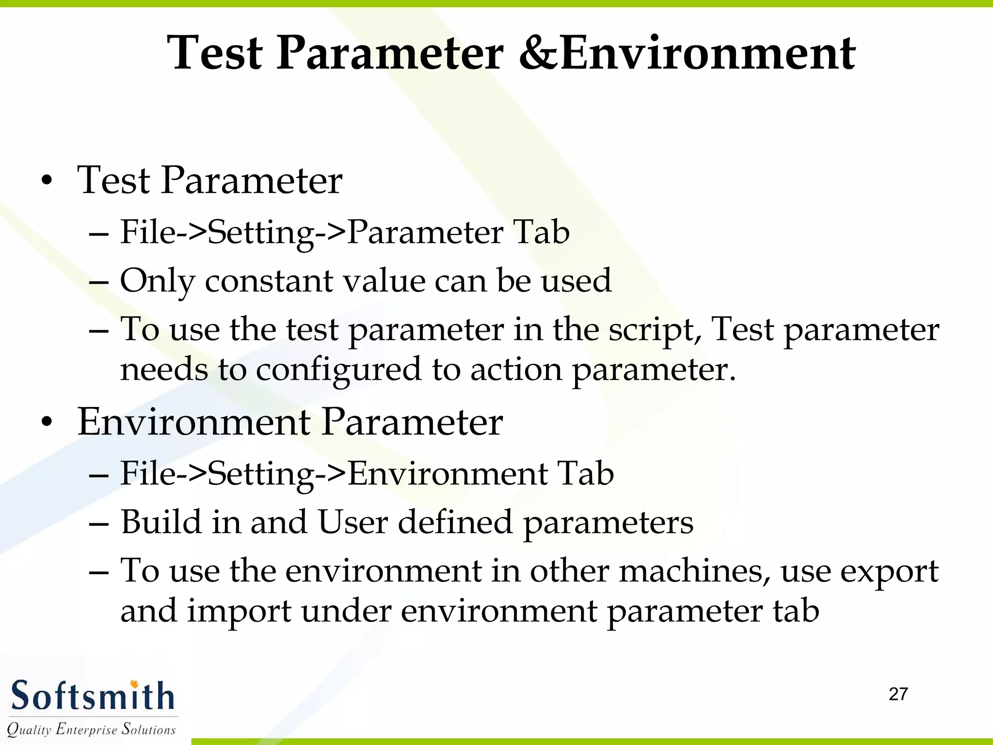 Test Parameter &Environment Test Parameter File->Setting->Parameter Tab  Only constant value can be used To use the test parameter in the script, Test parameter needs to configured to action parameter.  Environment Parameter File->Setting->Environment Tab Build in and User defined parameters To use the environment in other machines, use export and import under environment parameter tab 
