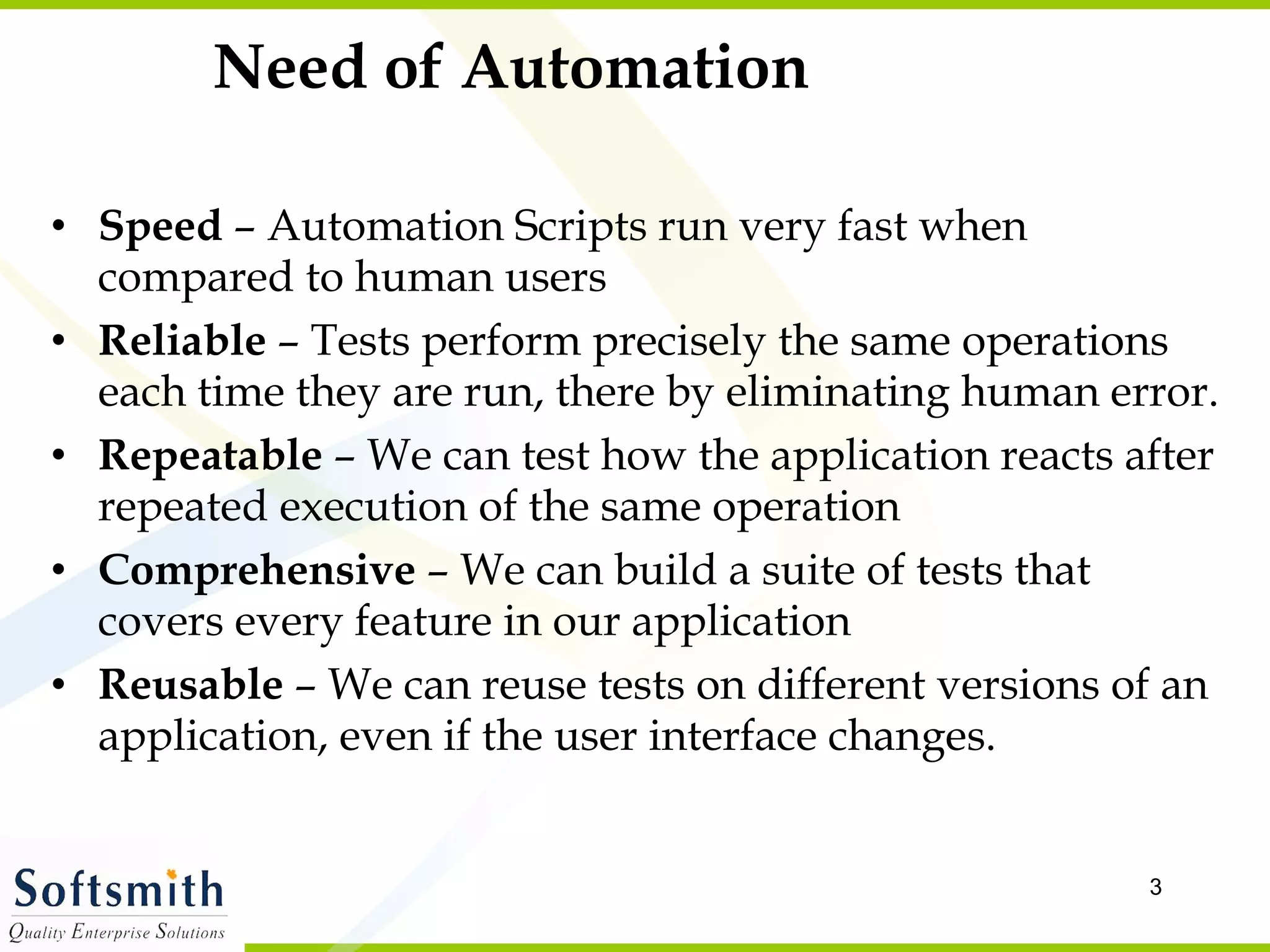 Need of Automation Speed  – Automation Scripts run very fast when compared to human users Reliable  – Tests perform precisely the same operations each time they are run, there by eliminating human error. Repeatable  – We can test how the application reacts after repeated execution of the same operation Comprehensive  – We can build a suite of tests that covers every feature in our application  Reusable  – We can reuse tests on different versions of an application, even if the user interface changes. 