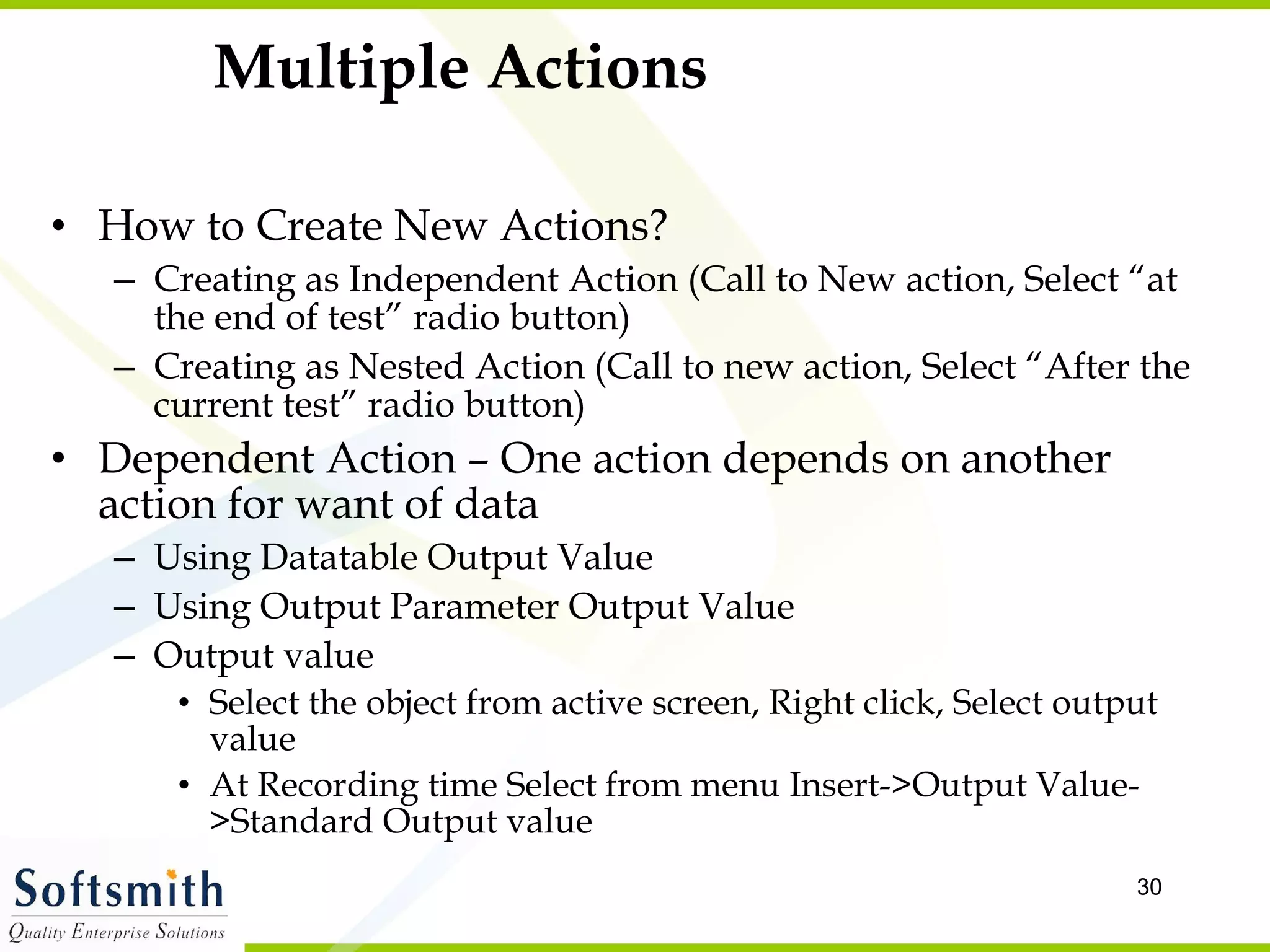 Multiple Actions How to Create New Actions? Creating as Independent Action (Call to New action, Select “at the end of test” radio button) Creating as Nested Action (Call to new action, Select “After the current test” radio button) Dependent Action – One action depends on another action for want of data Using Datatable Output Value Using Output Parameter Output Value Output value Select the object from active screen, Right click, Select output value At Recording time Select from menu Insert->Output Value->Standard Output value 