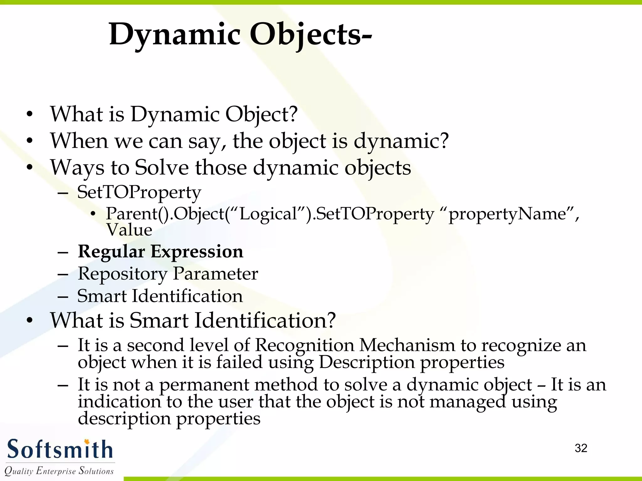 Dynamic Objects- What is Dynamic Object? When we can say, the object is dynamic? Ways to Solve those dynamic objects SetTOProperty Parent().Object(“Logical”).SetTOProperty “propertyName”, Value Regular Expression Repository Parameter Smart Identification  What is Smart Identification? It is a second level of Recognition Mechanism to recognize an object when it is failed using Description properties It is not a permanent method to solve a dynamic object – It is an indication to the user that the object is not managed using description properties 