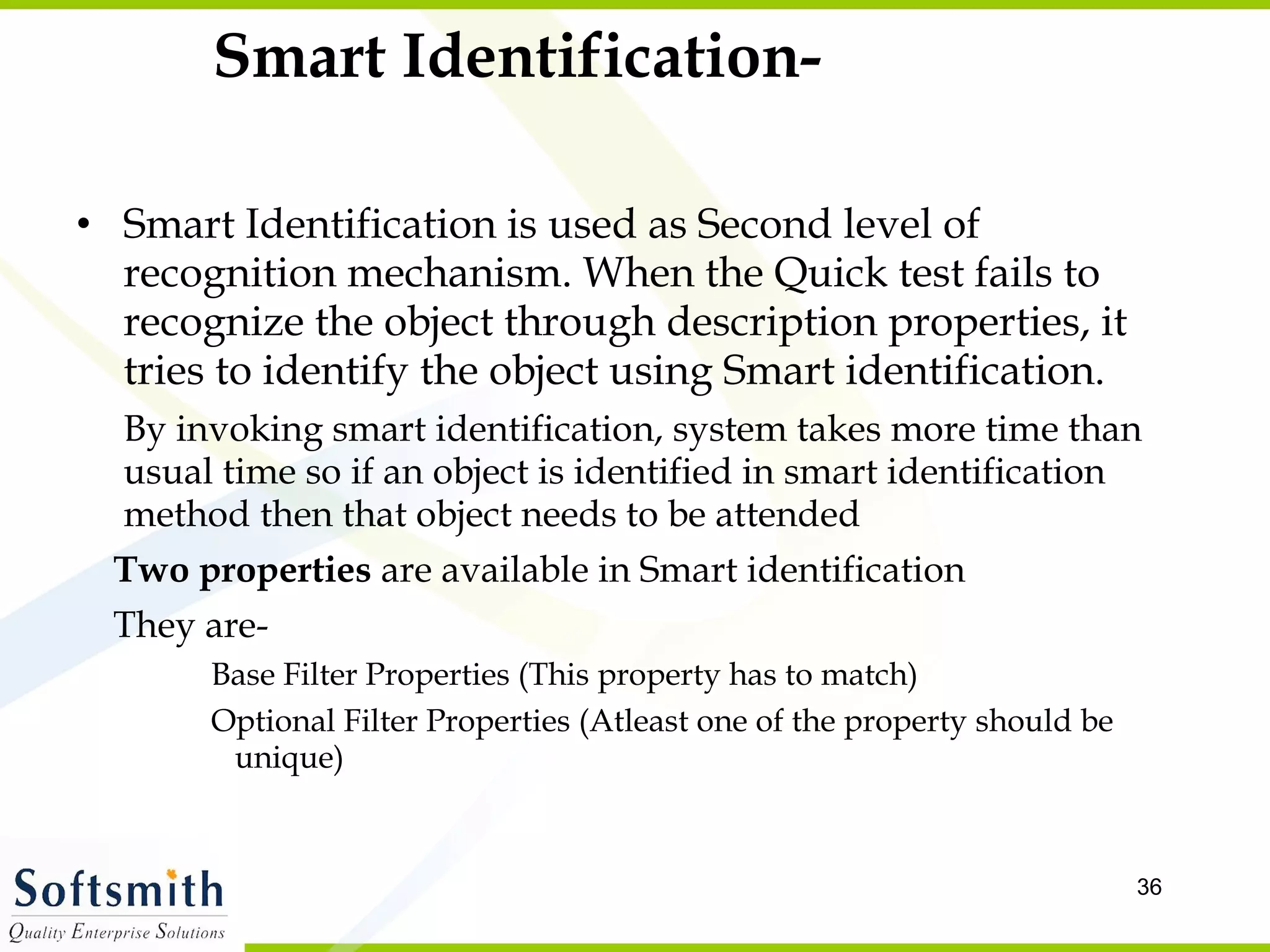 Smart Identification- Smart Identification is used as Second level of recognition mechanism. When the Quick test fails to recognize the object through description properties, it tries to identify the object using Smart identification.  By invoking smart identification, system takes more time than usual time so if an object is identified in smart identification method then that object needs to be attended  Two properties  are available in Smart identification They are- Base Filter Properties (This property has to match) Optional Filter Properties (Atleast one of the property should be unique) 