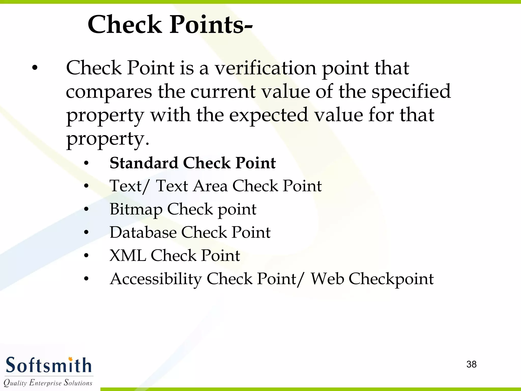 Check Points- Check Point is a verification point that compares the current value of the specified property with the expected value for that property. Standard Check Point Text/ Text Area Check Point Bitmap Check point Database Check Point XML Check Point Accessibility Check Point/ Web Checkpoint 