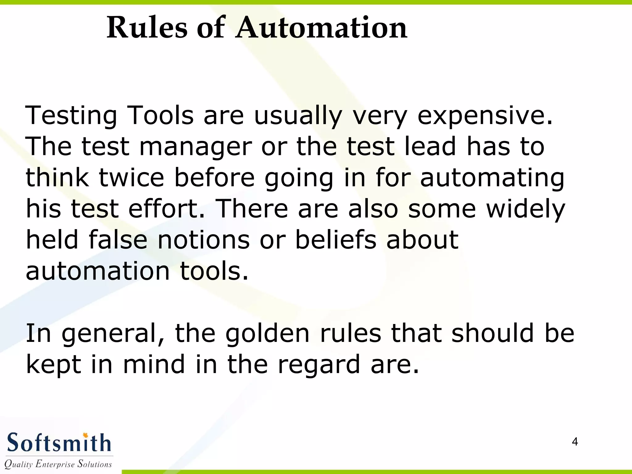 Rules of Automation Testing Tools are usually very expensive.  The test manager or the test lead has to think twice before going in for automating  his test effort. There are also some widely  held false notions or beliefs about  automation tools.  In general, the golden rules that should be  kept in mind in the regard are. 