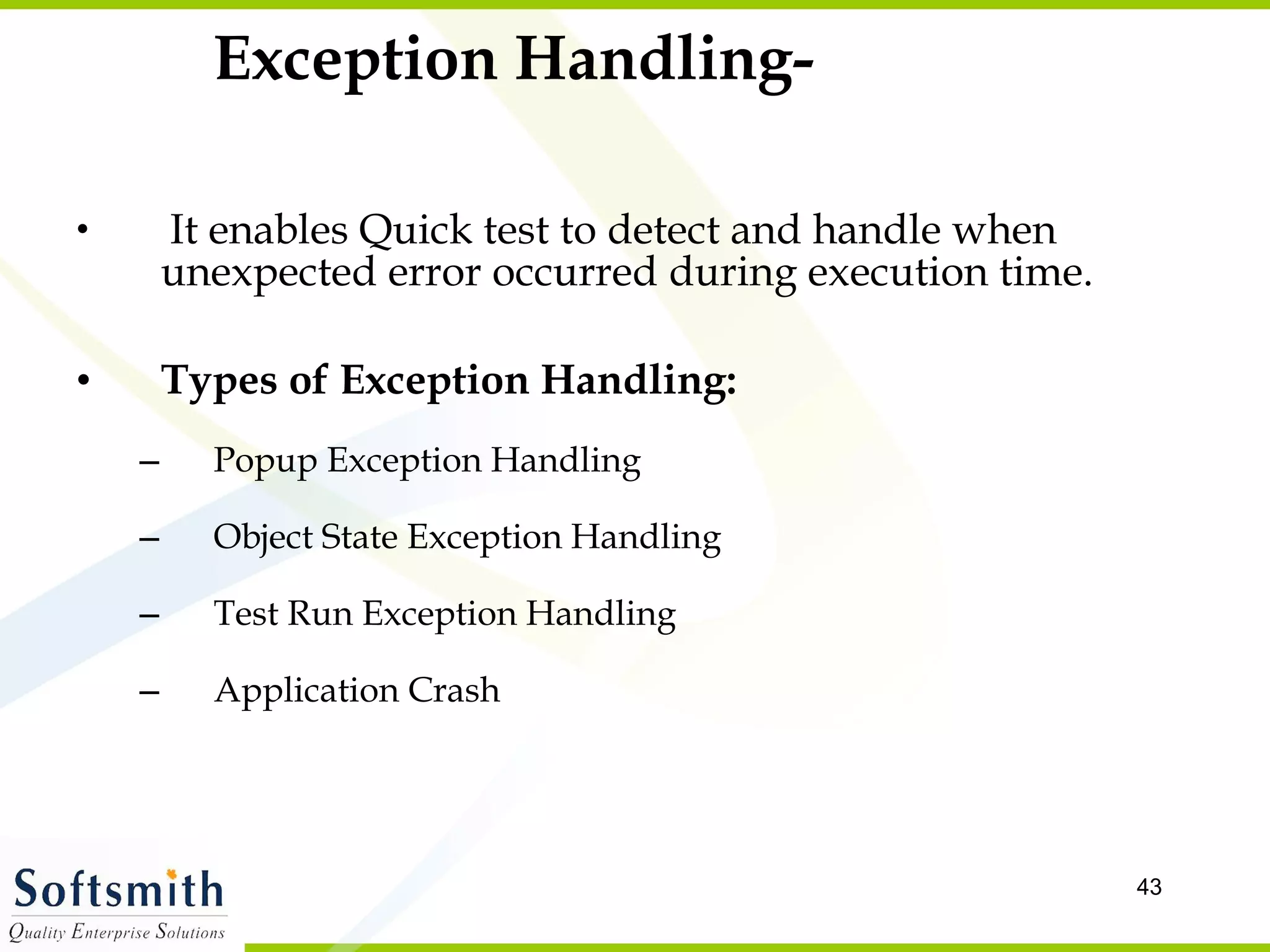 Exception Handling- It enables Quick test to detect and handle when unexpected error occurred during execution time. Types of Exception Handling: Popup Exception Handling Object State Exception Handling Test Run Exception Handling Application Crash 
