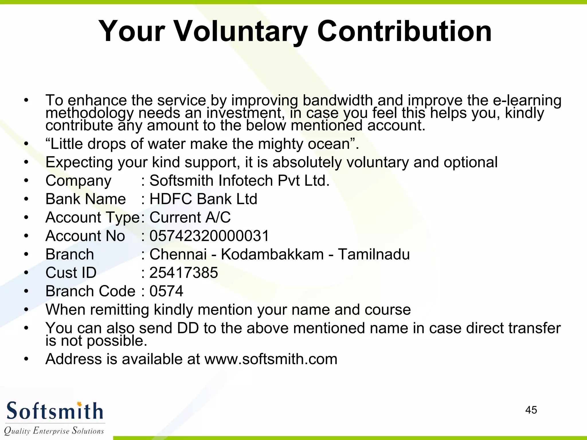 Your Voluntary Contribution To enhance the service by improving bandwidth and improve the e-learning methodology needs an investment, in case you feel this helps you, kindly contribute any amount to the below mentioned account.  “ Little drops of water make the mighty ocean”. Expecting your kind support, it is absolutely voluntary and optional Company  : Softsmith Infotech Pvt Ltd. Bank Name  : HDFC Bank Ltd Account Type : Current A/C Account No  : 05742320000031 Branch  : Chennai - Kodambakkam - Tamilnadu Cust ID  : 25417385 Branch Code  : 0574 When remitting kindly mention your name and course  You can also send DD to the above mentioned name in case direct transfer is not possible.  Address is available at www.softsmith.com 