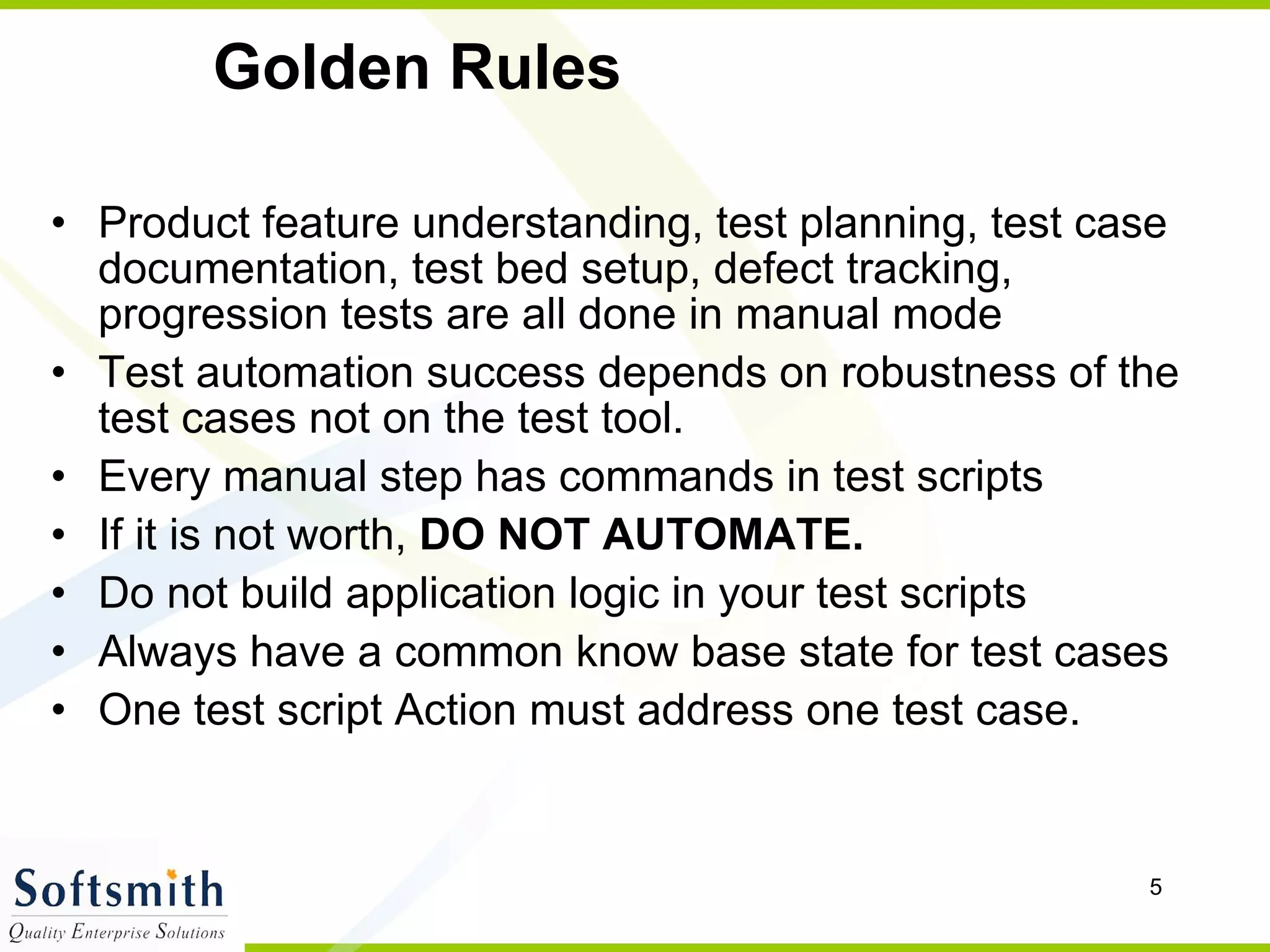 Golden Rules Product feature understanding, test planning, test case documentation, test bed setup, defect tracking, progression tests are all done in manual mode Test automation success depends on robustness of the test cases not on the test tool. Every manual step has commands in test scripts If it is not worth,  DO NOT AUTOMATE. Do not build application logic in your test scripts Always have a common know base state for test cases One test script Action must address one test case.  
