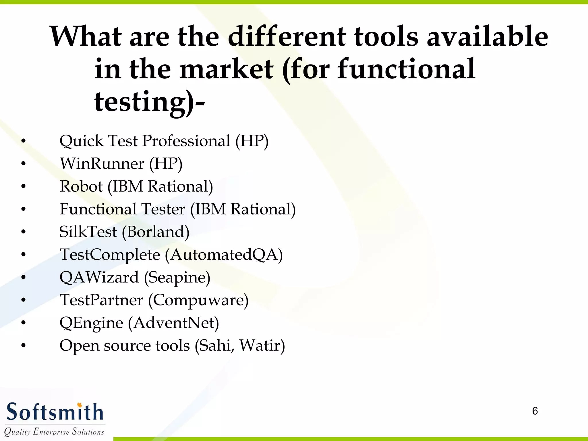 What are the different tools available in the market (for functional testing)- Quick Test Professional (HP) WinRunner (HP) Robot (IBM Rational) Functional Tester (IBM Rational) SilkTest (Borland) TestComplete (AutomatedQA) QAWizard (Seapine) TestPartner (Compuware) QEngine (AdventNet)  Open source tools (Sahi, Watir) 