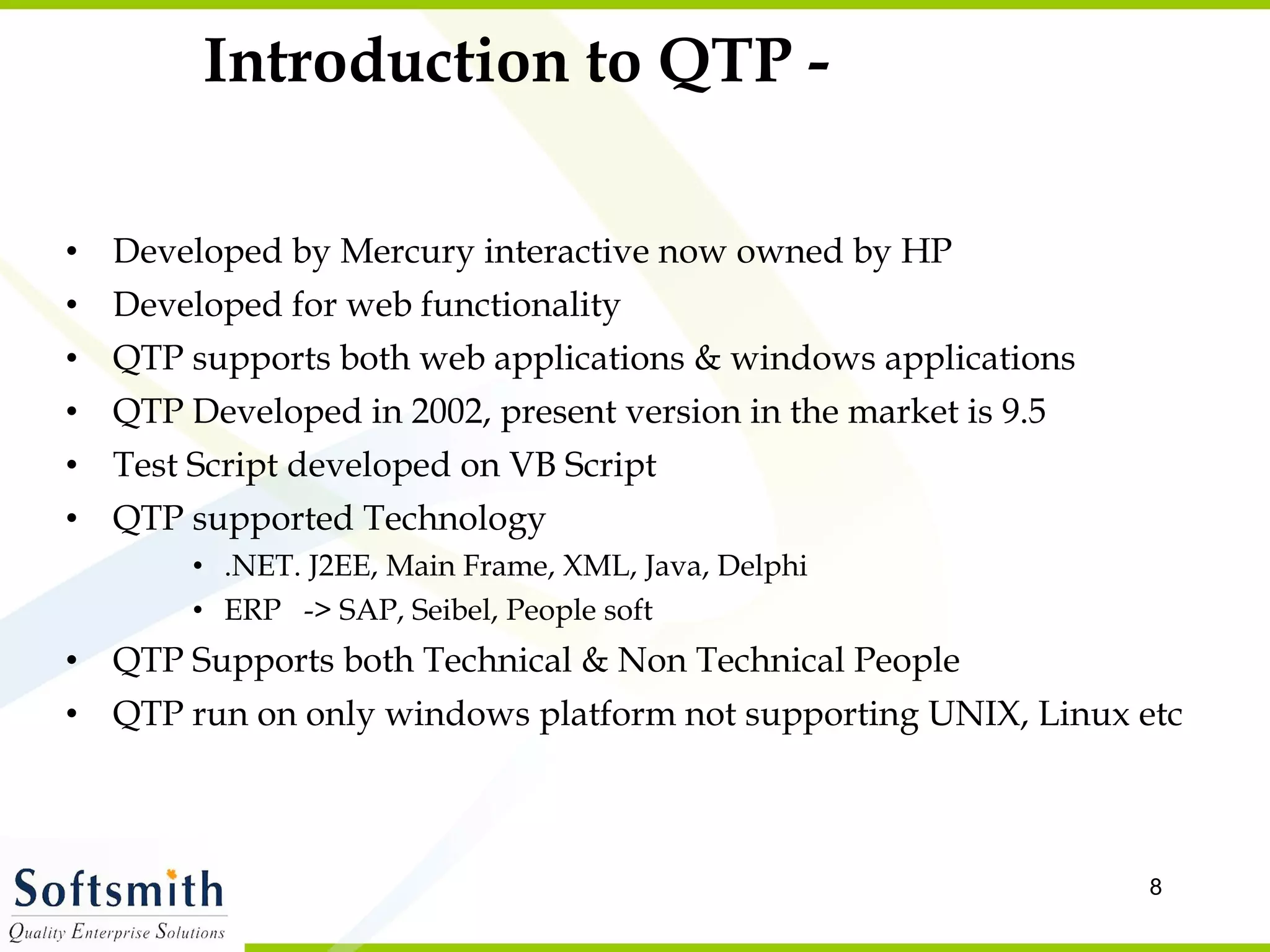 Introduction to QTP - Developed by Mercury interactive now owned by HP Developed for web functionality QTP supports both web applications & windows applications QTP Developed in 2002, present version in the market is 9.5 Test Script developed on VB Script QTP supported Technology .NET. J2EE, Main Frame, XML, Java, Delphi ERP  -> SAP, Seibel, People soft QTP Supports both Technical & Non Technical People QTP run on only windows platform not supporting UNIX, Linux etc 