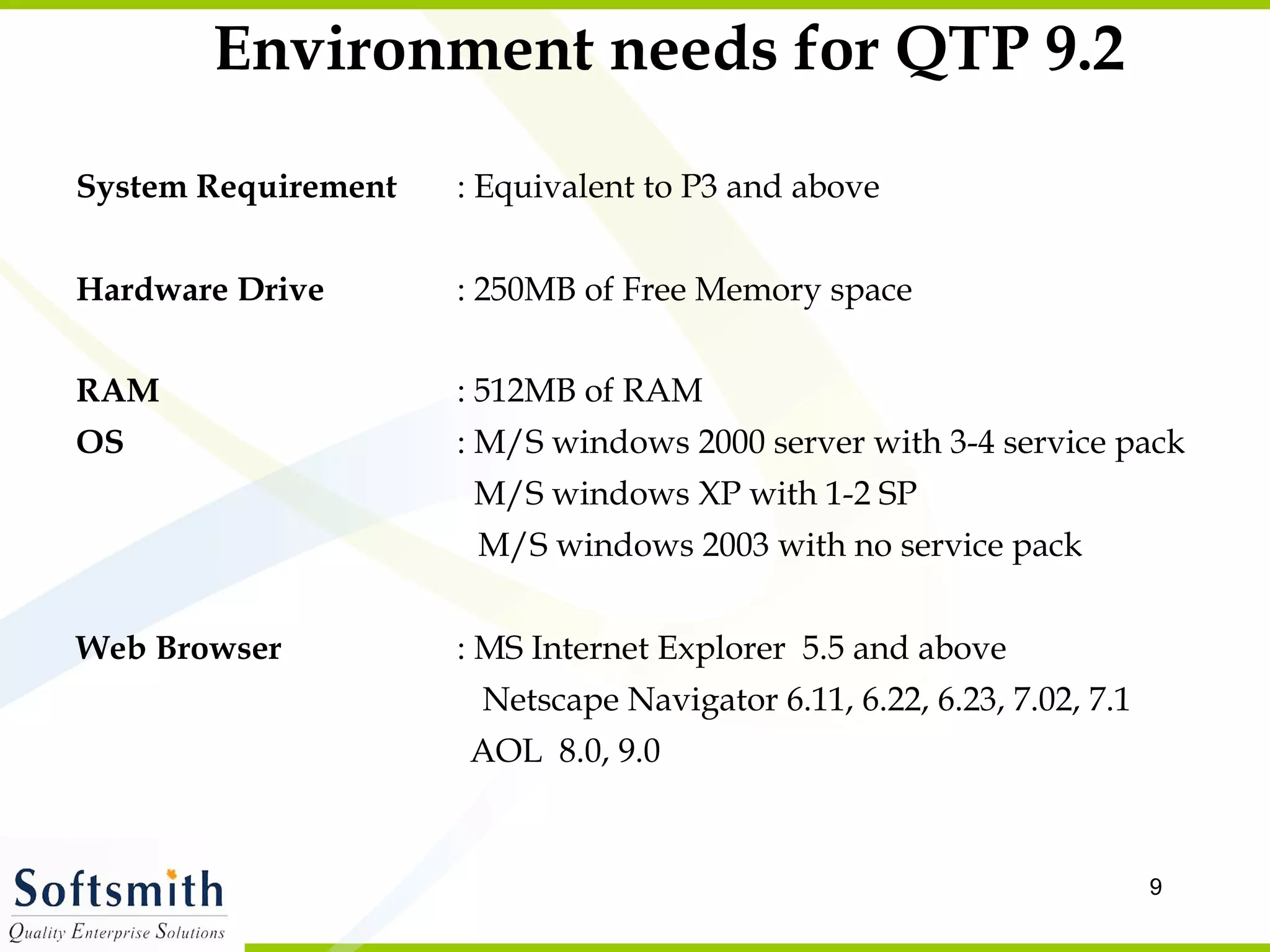 Environment needs for QTP 9.2 System Requirement : Equivalent to P3 and above Hardware Drive : 250MB of Free Memory space RAM   : 512MB of RAM OS  : M/S windows 2000 server with 3-4 service pack     M/S windows XP with 1-2 SP   M/S windows 2003 with no service pack Web Browser : MS Internet Explorer  5.5 and above Netscape Navigator 6.11, 6.22, 6.23, 7.02, 7.1   AOL  8.0, 9.0 