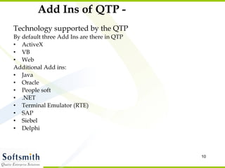 Add Ins of QTP - Technology supported by the QTP By default three Add Ins are there in QTP ActiveX VB Web Additional Add ins: Java Oracle People soft .NET Terminal Emulator (RTE) SAP Siebel Delphi 