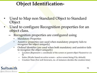 Object Identification- Used to Map non Standard Object to Standard Object Used to configure Recognition properties for an object class. Recognition properties are configured using  Mandatory Properties Assistive properties (are used when mandatory property fails to recognize the object uniquely) Ordinal Identifier (are used when both mandatory and assistive fails to recognize the object uniquely) Location (Represent x- coordinate of the screen or parent object Nearest to x is 0) Index (Works based on active screen – active screen being 0 by default) Creation Time (For web browsers, no. of instances decides the creation time) 