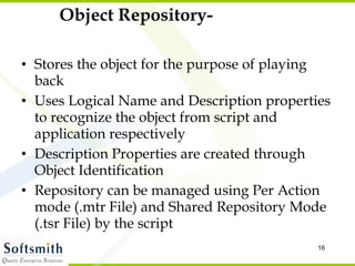 Object Repository- Stores the object for the purpose of playing back Uses Logical Name and Description properties to recognize the object from script and application respectively Description Properties are created through Object Identification Repository can be managed using Per Action mode (.mtr File) and Shared Repository Mode (.tsr File) by the script 