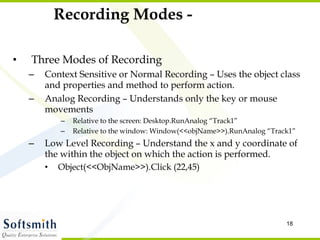 Recording Modes - Three Modes of Recording Context Sensitive or Normal Recording – Uses the object class and properties and method to perform action.  Analog Recording – Understands only the key or mouse movements  Relative to the screen: Desktop.RunAnalog “Track1” Relative to the window: Window(<<objName>>).RunAnalog “Track1” Low Level Recording – Understand the x and y coordinate of the within the object on which the action is performed.  Object(<<ObjName>>).Click (22,45) 