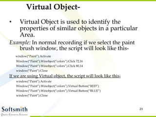 Virtual Object- Virtual Object is used to identify the properties of similar objects in a particular Area. Example:  In normal recording if we select the paint brush window, the script will look like this- window(“Paint”).Activate Window(“Paint”).Winobject(“colors”).Click 72,16 Window(“Paint”).Winobject(“colors”).Click 80,14 window(“Paint”).Close If we are using Virtual object, the script will look like this- window(“Paint”).Activate Window(“Paint”).Winobject(“colors”).Virtual Button(“RED”) Window(“Paint”).Winobject(“colors”).Virtual Button(“BLUE”) window(“Paint”).Close 