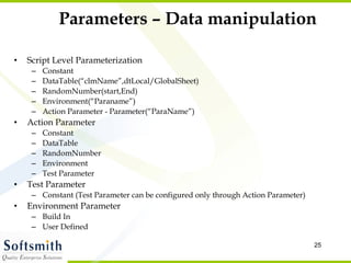 Parameters – Data manipulation Script Level Parameterization  Constant DataTable(“clmName”,dtLocal/GlobalSheet) RandomNumber(start,End) Environment(“Paraname”) Action Parameter - Parameter(“ParaName”) Action Parameter Constant DataTable RandomNumber Environment Test Parameter Test Parameter Constant (Test Parameter can be configured only through Action Parameter) Environment Parameter Build In  User Defined 