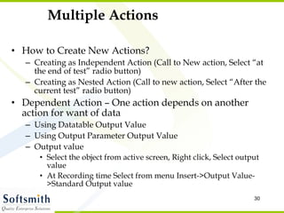 Multiple Actions How to Create New Actions? Creating as Independent Action (Call to New action, Select “at the end of test” radio button) Creating as Nested Action (Call to new action, Select “After the current test” radio button) Dependent Action – One action depends on another action for want of data Using Datatable Output Value Using Output Parameter Output Value Output value Select the object from active screen, Right click, Select output value At Recording time Select from menu Insert->Output Value->Standard Output value 