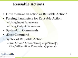 Reusable Actions How to make an action as Reusable Action? Passing Parameters for Reusable Action Using Input Parameters Using Output Parameters SystemUtil Commands .Exist Command Syntex of Reusable Action RunAction “ActionName[ScriptName]”, One/Alliteration, Parameters(optional) 