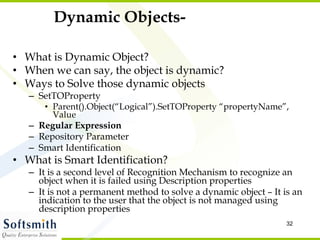 Dynamic Objects- What is Dynamic Object? When we can say, the object is dynamic? Ways to Solve those dynamic objects SetTOProperty Parent().Object(“Logical”).SetTOProperty “propertyName”, Value Regular Expression Repository Parameter Smart Identification  What is Smart Identification? It is a second level of Recognition Mechanism to recognize an object when it is failed using Description properties It is not a permanent method to solve a dynamic object – It is an indication to the user that the object is not managed using description properties 