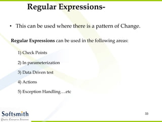 Regular Expressions- This can be used where there is a pattern of Change. Regular Expressions  can be used in the following areas: 1) Check Points 2) In parameterization 3) Data Driven test 4) Actions 5) Exception Handling….etc 