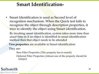 Smart Identification- Smart Identification is used as Second level of recognition mechanism. When the Quick test fails to recognize the object through description properties, it tries to identify the object using Smart identification.  By invoking smart identification, system takes more time than usual time so if an object is identified in smart identification method then that object needs to be attended  Two properties  are available in Smart identification They are- Base Filter Properties (This property has to match) Optional Filter Properties (Atleast one of the property should be unique) 