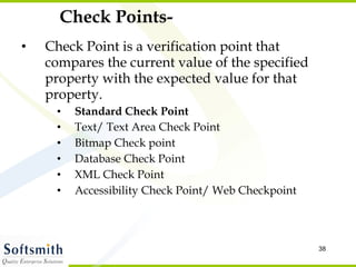 Check Points- Check Point is a verification point that compares the current value of the specified property with the expected value for that property. Standard Check Point Text/ Text Area Check Point Bitmap Check point Database Check Point XML Check Point Accessibility Check Point/ Web Checkpoint 